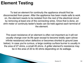 Element Testing
To test an element for continuity the appliance should first be
disconnected from power. After the appliance has been made safe to work
on, the element needs to be isolated from the rest of the electrical circuit
by removing at least one of the connecting wires. Once that is done, an
ohm meter or continuity tester's leads can be held against each terminal of
the element.
The exact resistance of an element is often not important as it will not
usually change over its life span except to become totally open (show
infinite resistance) when defective or becomes shorted to ground (see
below). In case you're curious, a large cooktop surface burner is usually in
the area of 27 ohms, a small 45 ohms. A griller element's resistance may
be in the area of 20 to 40 ohms depending on its wattage.

Revision 01

105

 