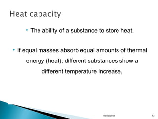 



The ability of a substance to store heat.

If equal masses absorb equal amounts of thermal
energy (heat), different substances show a
different temperature increase.

Revision 01

13

 
