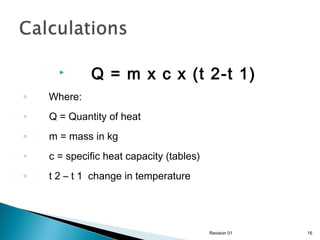 

Q = m x c x (t 2-t 1)

◦

Where:

◦

Q = Quantity of heat

◦

m = mass in kg

◦

c = specific heat capacity (tables)

◦

t 2 – t 1 change in temperature

Revision 01

16

 