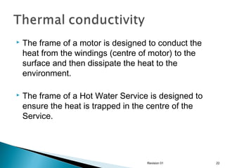 

The frame of a motor is designed to conduct the
heat from the windings (centre of motor) to the
surface and then dissipate the heat to the
environment.



The frame of a Hot Water Service is designed to
ensure the heat is trapped in the centre of the
Service.

Revision 01

22

 