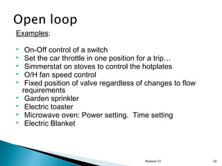 Examples:










On-Off control of a switch
Set the car throttle in one position for a trip…
Simmerstat on stoves to control the hotplates
O/H fan speed control
Fixed position of valve regardless of changes to flow
requirements
Garden sprinkler
Electric toaster
Microwave oven: Power setting. Time setting
Electric Blanket

Revision 01

24

 