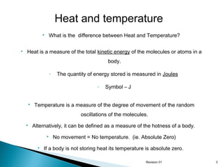 Heat and temperature




What is the difference between Heat and Temperature?

Heat is a measure of the total kinetic energy of the molecules or atoms in a
body.
◦

The quantity of energy stored is measured in Joules
◦



Symbol – J

Temperature is a measure of the degree of movement of the random
oscillations of the molecules.



Alternatively, it can be defined as a measure of the hotness of a body.



No movement = No temperature. (ie. Absolute Zero)

If a body is not storing heat its temperature is absolute zero.
Revision 01

3

 