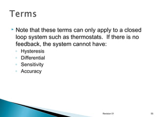 

Note that these terms can only apply to a closed
loop system such as thermostats. If there is no
feedback, the system cannot have:
◦
◦
◦
◦

Hysteresis
Differential
Sensitivity
Accuracy

Revision 01

55

 