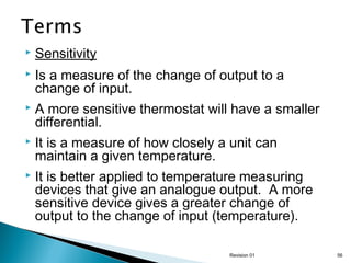

Sensitivity



Is a measure of the change of output to a
change of input.



A more sensitive thermostat will have a smaller
differential.



It is a measure of how closely a unit can
maintain a given temperature.



It is better applied to temperature measuring
devices that give an analogue output. A more
sensitive device gives a greater change of
output to the change of input (temperature).
Revision 01

56

 