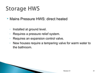 

Mains Pressure HWS: direct heated
◦
◦
◦
◦

Installed at ground level.
Requires a pressure relief system.
Requires an expansion control valve.
New houses require a tempering valve for warm water to
the bathroom.

Revision 01

61

 