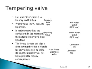 • Hot water (73°C max.) to
Pressure
laundry and kitchen.
Relief
• Warm water (50°C max.) to Valve
bathroom.
• If major renovations are
Tempering
carried out in the bathroom, Valve
then a tempering valve must
be added.
• The house owners can sign a
form saying they don’t want it
Cold Water
(as only adults will be using
Expansion
it), and the plumber will not
Valve
be responsible for any
consequences.

Hot Water
Outlet
(73°C max.)
Warm Water
Outlet
(50°C max.)

Cold Water
Inlet
Cold Water
Tap

Revision 01

67

 