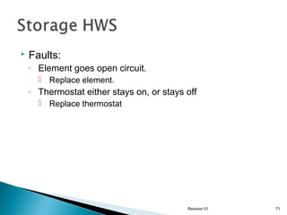 

Faults:

◦ Element goes open circuit.
 Replace element.

◦ Thermostat either stays on, or stays off
 Replace thermostat

Revision 01

71

 