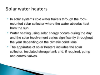 

In solar systems cold water travels through the roofmounted solar collector where the water absorbs heat
from the sun.



Water heating using solar energy occurs during the day
and the solar involvement varies significantly throughout
the year depending on the climatic conditions.



The apparatus of solar heaters includes the solar
collector, insulated storage tank and, if required, pump
and control valves.

 