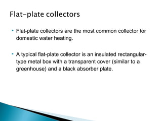 

Flat-plate collectors are the most common collector for
domestic water heating.



A typical flat-plate collector is an insulated rectangulartype metal box with a transparent cover (similar to a
greenhouse) and a black absorber plate.

 