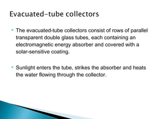 

The evacuated-tube collectors consist of rows of parallel
transparent double glass tubes, each containing an
electromagnetic energy absorber and covered with a
solar-sensitive coating.



Sunlight enters the tube, strikes the absorber and heats
the water flowing through the collector.

 