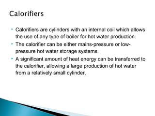 

Calorifiers are cylinders with an internal coil which allows
the use of any type of boiler for hot water production.



The calorifier can be either mains-pressure or lowpressure hot water storage systems.



A significant amount of heat energy can be transferred to
the calorifier, allowing a large production of hot water
from a relatively small cylinder.

 