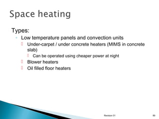 Types:

◦ Low temperature panels and convection units
 Under-carpet / under concrete heaters (MIMS in concrete
slab)
 Can be operated using cheaper power at night

 Blower heaters
 Oil filled floor heaters

Revision 01

89

 