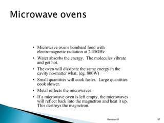 • Microwave ovens bombard food with
electromagnetic radiation at 2.45GHz
• Water absorbs the energy. The molecules vibrate
and get hot.
• The oven will dissipate the same energy in the
cavity no-matter what. (eg. 800W)
• Small quantities will cook faster. Large quantities
cook slower.
• Metal reflects the microwaves
• If a microwave oven is left empty, the microwaves
will reflect back into the magnetron and heat it up.
This destroys the magnetron.
Revision 01

97

 