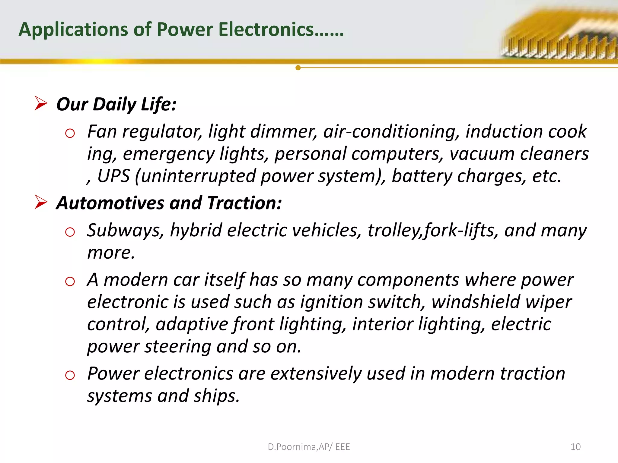  Our Daily Life:
o Fan regulator, light dimmer, air-conditioning, induction cook
ing, emergency lights, personal computers, vacuum cleaners
, UPS (uninterrupted power system), battery charges, etc.
 Automotives and Traction:
o Subways, hybrid electric vehicles, trolley,fork-lifts, and many
more.
o A modern car itself has so many components where power
electronic is used such as ignition switch, windshield wiper
control, adaptive front lighting, interior lighting, electric
power steering and so on.
o Power electronics are extensively used in modern traction
systems and ships.
Applications of Power Electronics……
D.Poornima,AP/ EEE 10
 