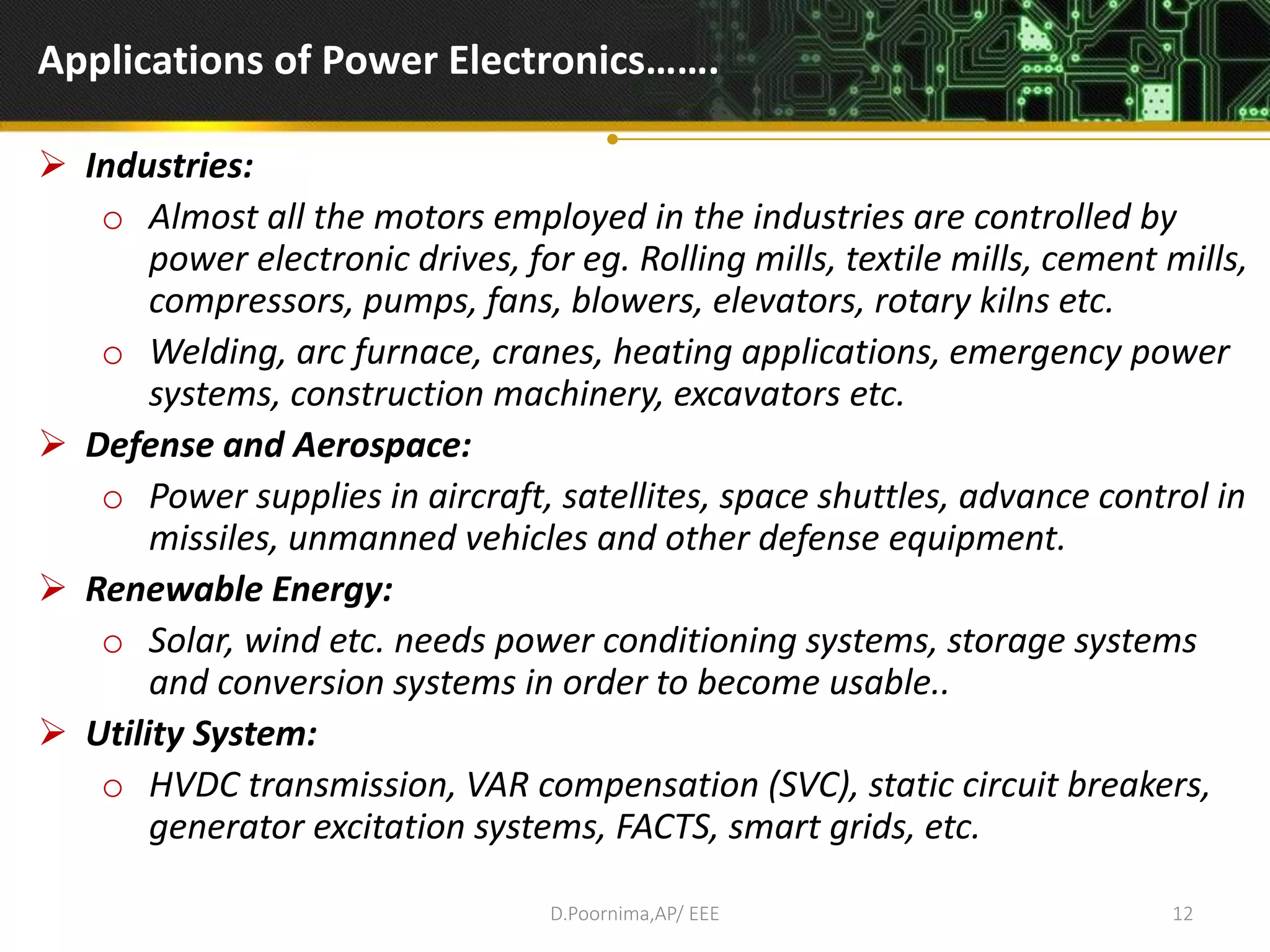 Applications of Power Electronics…….
 Industries:
o Almost all the motors employed in the industries are controlled by
power electronic drives, for eg. Rolling mills, textile mills, cement mills,
compressors, pumps, fans, blowers, elevators, rotary kilns etc.
o Welding, arc furnace, cranes, heating applications, emergency power
systems, construction machinery, excavators etc.
 Defense and Aerospace:
o Power supplies in aircraft, satellites, space shuttles, advance control in
missiles, unmanned vehicles and other defense equipment.
 Renewable Energy:
o Solar, wind etc. needs power conditioning systems, storage systems
and conversion systems in order to become usable..
 Utility System:
o HVDC transmission, VAR compensation (SVC), static circuit breakers,
generator excitation systems, FACTS, smart grids, etc.
D.Poornima,AP/ EEE 12
 