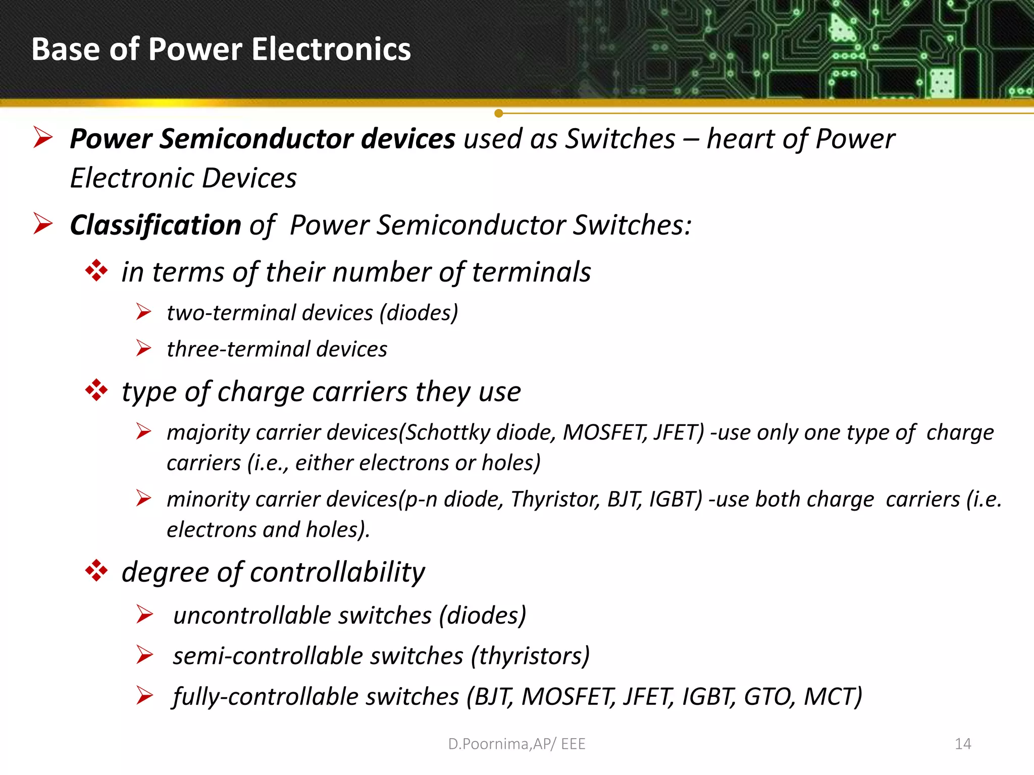 Base of Power Electronics
 Power Semiconductor devices used as Switches – heart of Power
Electronic Devices
 Classification of Power Semiconductor Switches:
 in terms of their number of terminals
 two-terminal devices (diodes)
 three-terminal devices
 type of charge carriers they use
 majority carrier devices(Schottky diode, MOSFET, JFET) -use only one type of charge
carriers (i.e., either electrons or holes)
 minority carrier devices(p-n diode, Thyristor, BJT, IGBT) -use both charge carriers (i.e.
electrons and holes).
 degree of controllability
 uncontrollable switches (diodes)
 semi-controllable switches (thyristors)
 fully-controllable switches (BJT, MOSFET, JFET, IGBT, GTO, MCT)
D.Poornima,AP/ EEE 14
 
