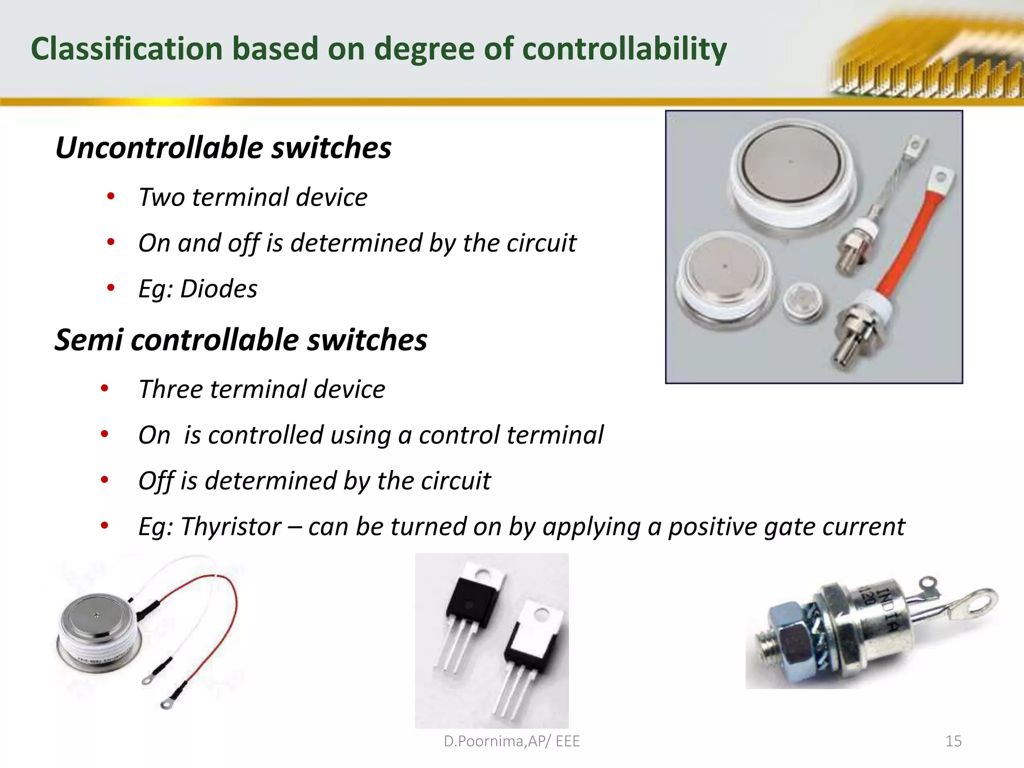 Uncontrollable switches
• Two terminal device
• On and off is determined by the circuit
• Eg: Diodes
Semi controllable switches
• Three terminal device
• On is controlled using a control terminal
• Off is determined by the circuit
• Eg: Thyristor – can be turned on by applying a positive gate current
Classification based on degree of controllability
D.Poornima,AP/ EEE 15
 