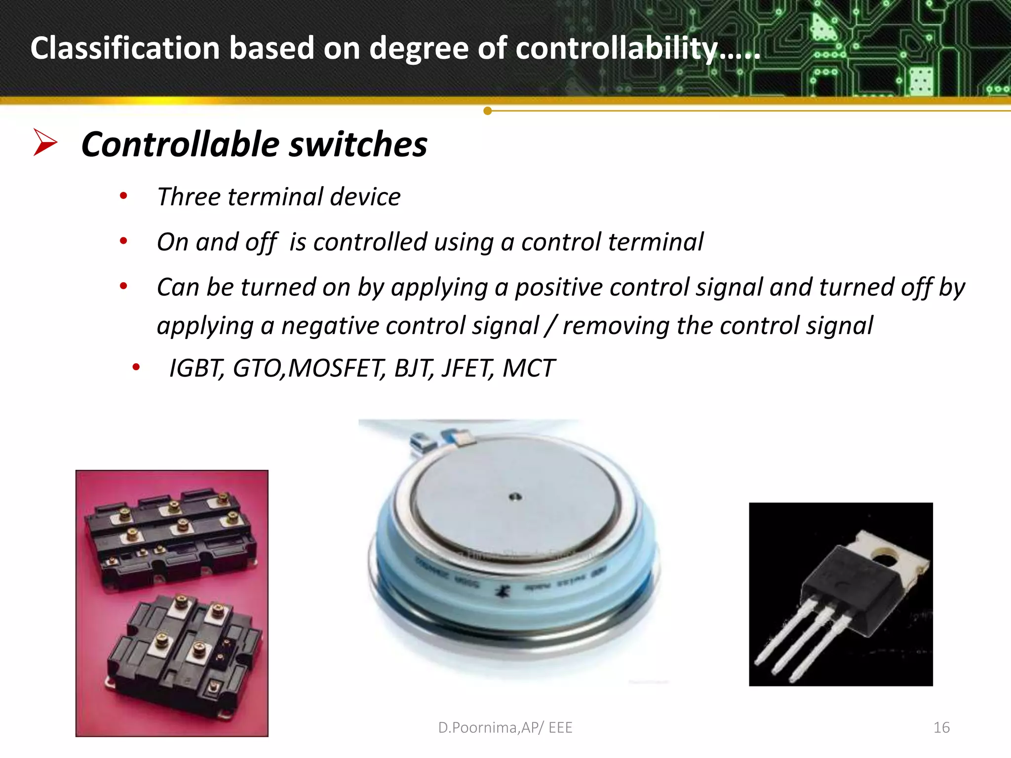 Classification based on degree of controllability…..
 Controllable switches
• Three terminal device
• On and off is controlled using a control terminal
• Can be turned on by applying a positive control signal and turned off by
applying a negative control signal / removing the control signal
• IGBT, GTO,MOSFET, BJT, JFET, MCT
D.Poornima,AP/ EEE 16
 