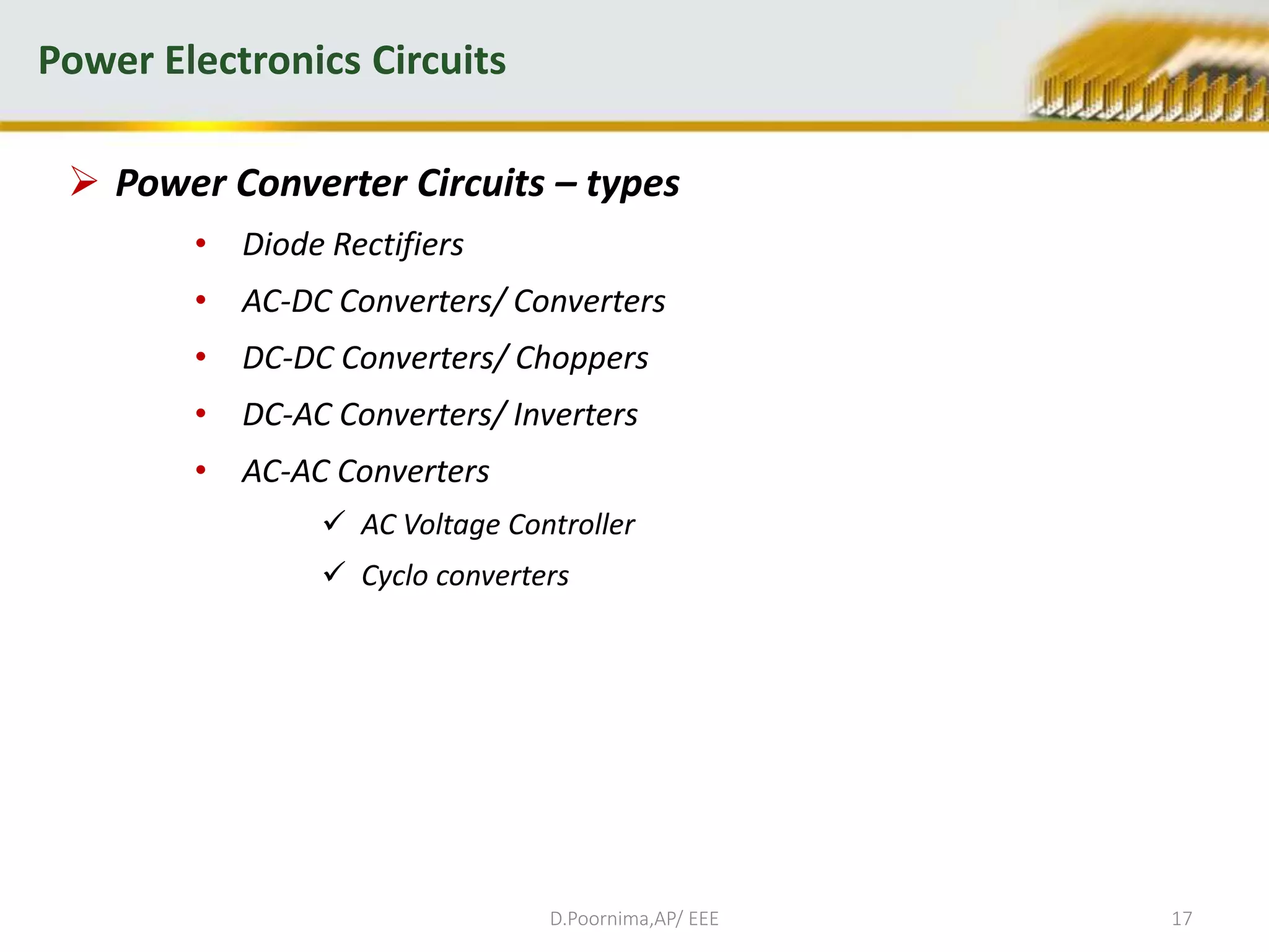  Power Converter Circuits – types
• Diode Rectifiers
• AC-DC Converters/ Converters
• DC-DC Converters/ Choppers
• DC-AC Converters/ Inverters
• AC-AC Converters
 AC Voltage Controller
 Cyclo converters
Power Electronics Circuits
D.Poornima,AP/ EEE 17
 