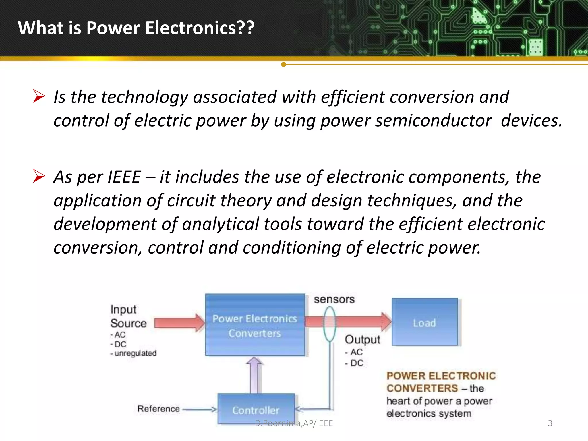 What is Power Electronics??
 Is the technology associated with efficient conversion and
control of electric power by using power semiconductor devices.
 As per IEEE – it includes the use of electronic components, the
application of circuit theory and design techniques, and the
development of analytical tools toward the efficient electronic
conversion, control and conditioning of electric power.
D.Poornima,AP/ EEE 3
 