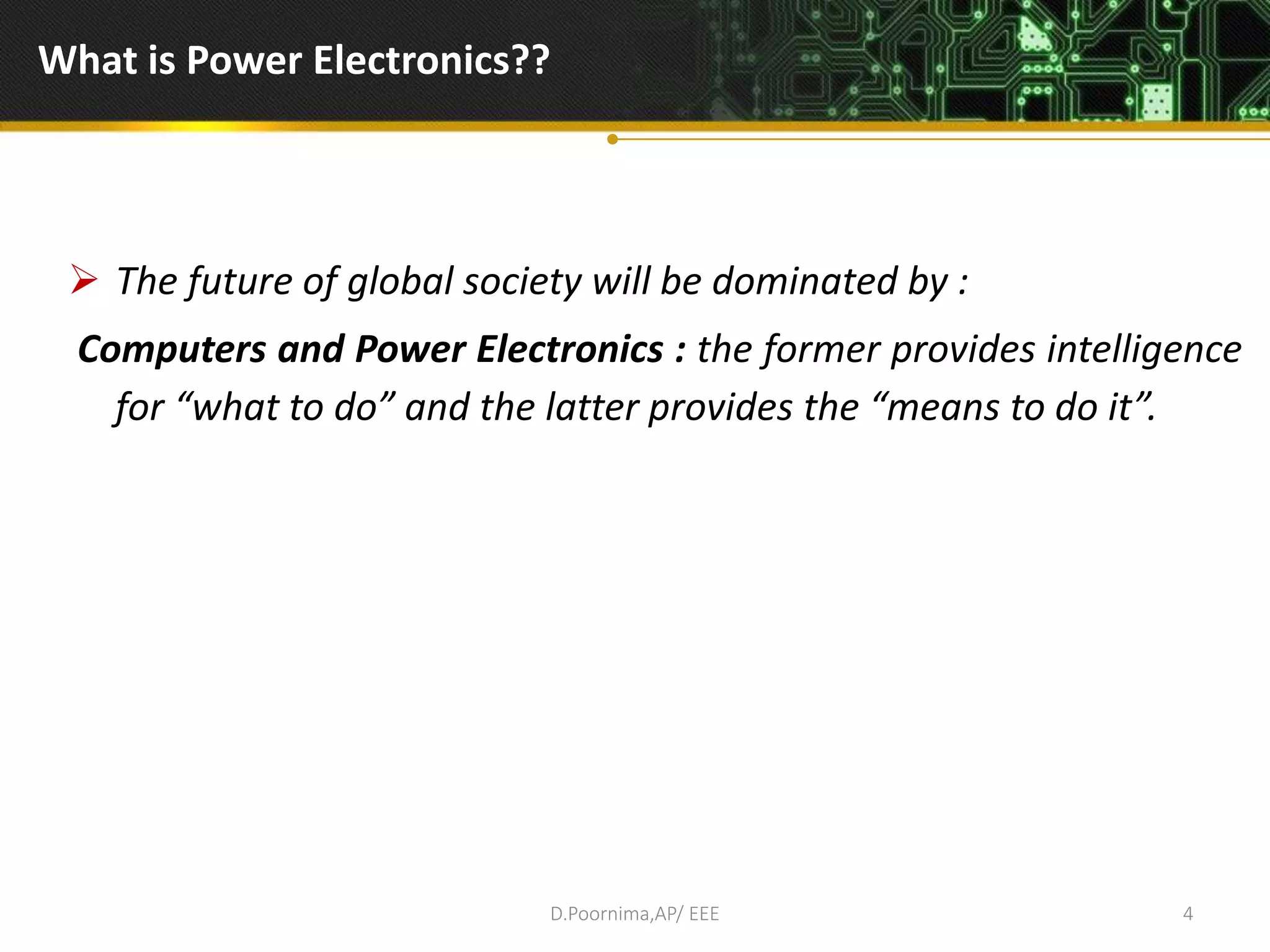 What is Power Electronics??
 The future of global society will be dominated by :
Computers and Power Electronics : the former provides intelligence
for “what to do” and the latter provides the “means to do it”.
D.Poornima,AP/ EEE 4
 