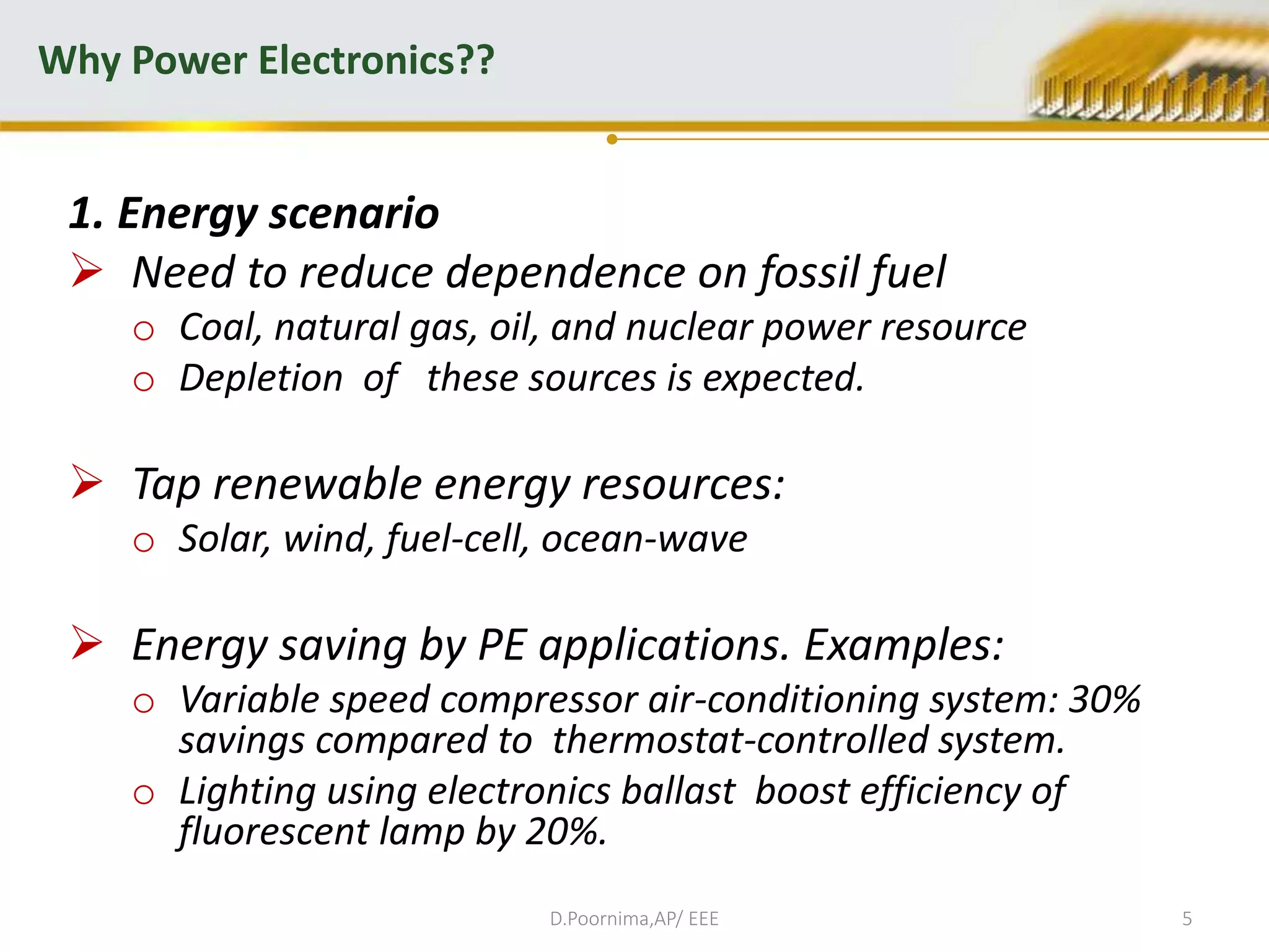 1. Energy scenario
 Need to reduce dependence on fossil fuel
o Coal, natural gas, oil, and nuclear power resource
o Depletion of these sources is expected.
 Tap renewable energy resources:
o Solar, wind, fuel-cell, ocean-wave
 Energy saving by PE applications. Examples:
o Variable speed compressor air-conditioning system: 30%
savings compared to thermostat-controlled system.
o Lighting using electronics ballast boost efficiency of
fluorescent lamp by 20%.
Why Power Electronics??
D.Poornima,AP/ EEE 5
 
