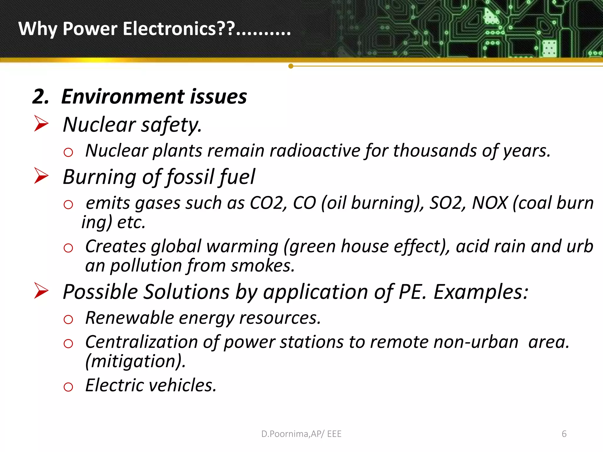 Why Power Electronics??..........
2. Environment issues
 Nuclear safety.
o Nuclear plants remain radioactive for thousands of years.
 Burning of fossil fuel
o emits gases such as CO2, CO (oil burning), SO2, NOX (coal burn
ing) etc.
o Creates global warming (green house effect), acid rain and urb
an pollution from smokes.
 Possible Solutions by application of PE. Examples:
o Renewable energy resources.
o Centralization of power stations to remote non-urban area.
(mitigation).
o Electric vehicles.
D.Poornima,AP/ EEE 6
 