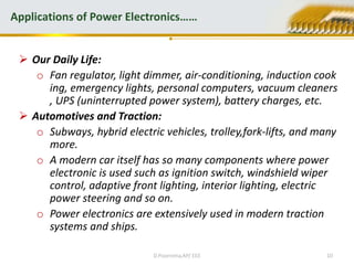  Our Daily Life:
o Fan regulator, light dimmer, air-conditioning, induction cook
ing, emergency lights, personal computers, vacuum cleaners
, UPS (uninterrupted power system), battery charges, etc.
 Automotives and Traction:
o Subways, hybrid electric vehicles, trolley,fork-lifts, and many
more.
o A modern car itself has so many components where power
electronic is used such as ignition switch, windshield wiper
control, adaptive front lighting, interior lighting, electric
power steering and so on.
o Power electronics are extensively used in modern traction
systems and ships.
Applications of Power Electronics……
D.Poornima,AP/ EEE 10
 