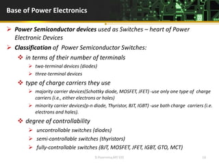 Base of Power Electronics
 Power Semiconductor devices used as Switches – heart of Power
Electronic Devices
 Classification of Power Semiconductor Switches:
 in terms of their number of terminals
 two-terminal devices (diodes)
 three-terminal devices
 type of charge carriers they use
 majority carrier devices(Schottky diode, MOSFET, JFET) -use only one type of charge
carriers (i.e., either electrons or holes)
 minority carrier devices(p-n diode, Thyristor, BJT, IGBT) -use both charge carriers (i.e.
electrons and holes).
 degree of controllability
 uncontrollable switches (diodes)
 semi-controllable switches (thyristors)
 fully-controllable switches (BJT, MOSFET, JFET, IGBT, GTO, MCT)
D.Poornima,AP/ EEE 14
 