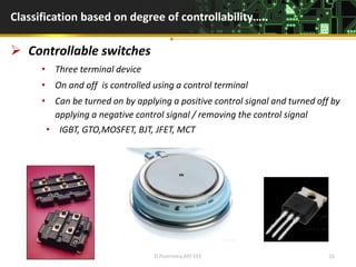 Classification based on degree of controllability…..
 Controllable switches
• Three terminal device
• On and off is controlled using a control terminal
• Can be turned on by applying a positive control signal and turned off by
applying a negative control signal / removing the control signal
• IGBT, GTO,MOSFET, BJT, JFET, MCT
D.Poornima,AP/ EEE 16
 