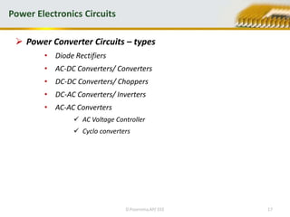  Power Converter Circuits – types
• Diode Rectifiers
• AC-DC Converters/ Converters
• DC-DC Converters/ Choppers
• DC-AC Converters/ Inverters
• AC-AC Converters
 AC Voltage Controller
 Cyclo converters
Power Electronics Circuits
D.Poornima,AP/ EEE 17
 
