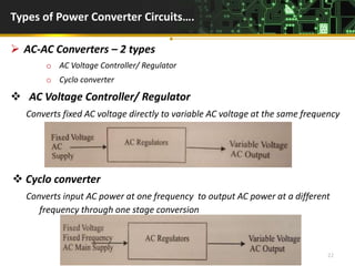 Types of Power Converter Circuits….
 AC-AC Converters – 2 types
o AC Voltage Controller/ Regulator
o Cyclo converter
 AC Voltage Controller/ Regulator
Converts fixed AC voltage directly to variable AC voltage at the same frequency
 Cyclo converter
Converts input AC power at one frequency to output AC power at a different
frequency through one stage conversion
D.Poornima,AP/ EEE 22
 