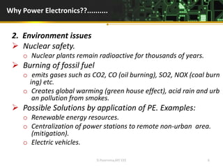 Why Power Electronics??..........
2. Environment issues
 Nuclear safety.
o Nuclear plants remain radioactive for thousands of years.
 Burning of fossil fuel
o emits gases such as CO2, CO (oil burning), SO2, NOX (coal burn
ing) etc.
o Creates global warming (green house effect), acid rain and urb
an pollution from smokes.
 Possible Solutions by application of PE. Examples:
o Renewable energy resources.
o Centralization of power stations to remote non-urban area.
(mitigation).
o Electric vehicles.
D.Poornima,AP/ EEE 6
 