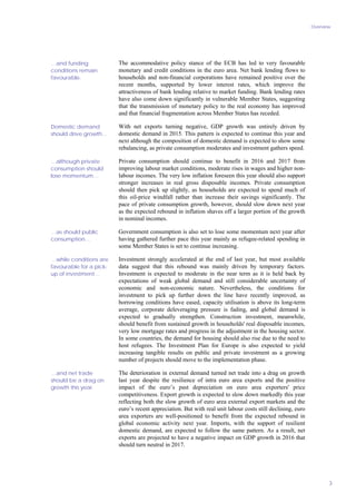 Overview
3
The accommodative policy stance of the ECB has led to very favourable
monetary and credit conditions in the euro area. Net bank lending flows to
households and non-financial corporations have remained positive over the
recent months, supported by lower interest rates, which improve the
attractiveness of bank lending relative to market funding. Bank lending rates
have also come down significantly in vulnerable Member States, suggesting
that the transmission of monetary policy to the real economy has improved
and that financial fragmentation across Member States has receded.
With net exports turning negative, GDP growth was entirely driven by
domestic demand in 2015. This pattern is expected to continue this year and
next although the composition of domestic demand is expected to show some
rebalancing, as private consumption moderates and investment gathers speed.
Private consumption should continue to benefit in 2016 and 2017 from
improving labour market conditions, moderate rises in wages and higher non-
labour incomes. The very low inflation foreseen this year should also support
stronger increases in real gross disposable incomes. Private consumption
should then pick up slightly, as households are expected to spend much of
this oil-price windfall rather than increase their savings significantly. The
pace of private consumption growth, however, should slow down next year
as the expected rebound in inflation shaves off a larger portion of the growth
in nominal incomes.
Government consumption is also set to lose some momentum next year after
having gathered further pace this year mainly as refugee-related spending in
some Member States is set to continue increasing.
Investment strongly accelerated at the end of last year, but most available
data suggest that this rebound was mainly driven by temporary factors.
Investment is expected to moderate in the near term as it is held back by
expectations of weak global demand and still considerable uncertainty of
economic and non-economic nature. Nevertheless, the conditions for
investment to pick up further down the line have recently improved, as
borrowing conditions have eased, capacity utilisation is above its long-term
average, corporate deleveraging pressure is fading, and global demand is
expected to gradually strengthen. Construction investment, meanwhile,
should benefit from sustained growth in households' real disposable incomes,
very low mortgage rates and progress in the adjustment in the housing sector.
In some countries, the demand for housing should also rise due to the need to
host refugees. The Investment Plan for Europe is also expected to yield
increasing tangible results on public and private investment as a growing
number of projects should move to the implementation phase.
The deterioration in external demand turned net trade into a drag on growth
last year despite the resilience of intra euro area exports and the positive
impact of the euro’s past depreciation on euro area exporters' price
competitiveness. Export growth is expected to slow down markedly this year
reflecting both the slow growth of euro area external export markets and the
euro’s recent appreciation. But with real unit labour costs still declining, euro
area exporters are well-positioned to benefit from the expected rebound in
global economic activity next year. Imports, with the support of resilient
domestic demand, are expected to follow the same pattern. As a result, net
exports are projected to have a negative impact on GDP growth in 2016 that
should turn neutral in 2017.
…and funding
conditions remain
favourable.
Domestic demand
should drive growth…
…although private
consumption should
lose momentum…
…as should public
consumption…
…while conditions are
favourable for a pick-
up of investment…
…and net trade
should be a drag on
growth this year.
 