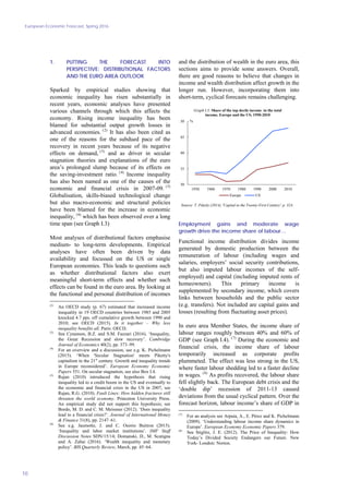 European Economic Forecast, Spring 2016
10
1. PUTTING THE FORECAST INTO
PERSPECTIVE: DISTRIBUTIONAL FACTORS
AND THE EURO AREA OUTLOOK
Sparked by empirical studies showing that
economic inequality has risen substantially in
recent years, economic analyses have presented
various channels through which this affects the
economy. Rising income inequality has been
blamed for substantial output growth losses in
advanced economies. (2)
It has also been cited as
one of the reasons for the subdued pace of the
recovery in recent years because of its negative
effects on demand, (3)
and as driver in secular
stagnation theories and explanations of the euro
area’s prolonged slump because of its effects on
the saving-investment ratio. (4)
Income inequality
has also been named as one of the causes of the
economic and financial crisis in 2007-09. (5)
Globalisation, skills-biased technological change
but also macro-economic and structural policies
have been blamed for the increase in economic
inequality, (6)
which has been observed over a long
time span (see Graph I.3)
Most analyses of distributional factors emphasise
medium- to long-term developments. Empirical
analyses have often been driven by data
availability and focussed on the US or single
European economies. This leads to questions such
as whether distributional factors also exert
meaningful short-term effects and whether such
effects can be found in the euro area. By looking at
the functional and personal distribution of incomes
(2)
An OECD study (p. 67) estimated that increased income
inequality in 19 OECD countries between 1985 and 2005
knocked 4.7 pps. off cumulative growth between 1990 and
2010; see OECD (2015). In it together – Why less
inequality benefits all. Paris: OECD.
(3)
See Cynamon, B.Z. and S.M. Fazzari (2016). ‘Inequality,
the Great Recession and slow recovery’. Cambridge
Journal of Economics 40(2), pp. 373–99.
(4)
For an overview and a discussion, see e.g. K. Pichelmann
(2015). ‘When 'Secular Stagnation' meets Piketty's
capitalism in the 21st
century. Growth and inequality trends
in Europe reconsidered’. European Economy Economic
Papers 551. On secular stagnation, see also Box I.4.
(5)
Rajan (2010) introduced the hypothesis that rising
inequality led to a credit boom in the US and eventually to
the economic and financial crisis in the US in 2007, see
Rajan, R.G. (2010). Fault Lines: How hidden fractures still
threaten the world economy. Princeton University Press.
An empirical study did not support this hypothesis; see
Bordo, M. D. and C. M. Meissner (2012). ‘Does inequality
lead to a financial crisis?’. Journal of International Money
& Finance 31(8), pp. 2147–61.
(6)
See e.g. Jaumotte, J. and C. Osorio Buitron (2015).
‘Inequality and labor market institutions’. IMF Staff
Discussion Notes SDN/15/14; Domanski, D., M. Scatigna
and A. Zabai (2016). ‘Wealth inequality and monetary
policy’. BIS Quarterly Review, March, pp. 45–64.
and the distribution of wealth in the euro area, this
sections aims to provide some answers. Overall,
there are good reasons to believe that changes in
income and wealth distribution affect growth in the
longer run. However, incorporating them into
short-term, cyclical forecasts remains challenging.
30
35
40
45
50
1950 1960 1970 1980 1990 2000 2010
Europe US
Graph I.3: Share of the top decile income in the total
income, Europe and the US, 1950-2010
Source: T. Piketty (2014). 'Capital in the Twenty-First Century'. p. 324.
%
Employment gains and moderate wage
growth drive the income share of labour…
Functional income distribution divides income
generated by domestic production between the
remuneration of labour (including wages and
salaries, employers’ social security contributions,
but also imputed labour incomes of the self-
employed) and capital (including imputed rents of
homeowners). This primary income is
supplemented by secondary income, which covers
links between households and the public sector
(e.g. transfers). Not included are capital gains and
losses (resulting from fluctuating asset prices).
In euro area Member States, the income share of
labour ranges roughly between 40% and 60% of
GDP (see Graph I.4). (7)
During the economic and
financial crisis, the income share of labour
temporarily increased as corporate profits
plummeted. The effect was less strong in the US,
where faster labour shedding led to a faster decline
in wages. (8)
As profits recovered, the labour share
fell slightly back. The European debt crisis and the
‘double dip’ recession of 2011-13 caused
deviations from the usual cyclical pattern. Over the
forecast horizon, labour income’s share of GDP in
(7)
For an analysis see Arpaia, A., E. Pérez and K. Pichelmann
(2009). ‘Understanding labour income share dynamics in
Europe’. European Economy Economic Papers 379.
(8)
See Stiglitz, J. E. (2012). The Price of Inequality: How
Today’s Divided Society Endangers our Future. New
York- London: Norton.
 