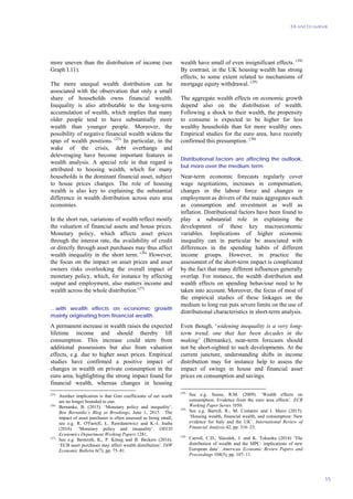 EA and EU outlook
15
more uneven than the distribution of income (see
Graph I.11).
The more unequal wealth distribution can be
associated with the observation that only a small
share of households owns financial wealth.
Inequality is also attributable to the long-term
accumulation of wealth, which implies that many
older people tend to have substantially more
wealth than younger people. Moreover, the
possibility of negative financial wealth widens the
span of wealth positions. (25)
In particular, in the
wake of the crisis, debt overhangs and
deleveraging have become important features in
wealth analysis. A special role in that regard is
attributed to housing wealth, which for many
households is the dominant financial asset, subject
to house prices changes. The role of housing
wealth is also key to explaining the substantial
difference in wealth distribution across euro area
economies.
In the short run, variations of wealth reflect mostly
the valuation of financial assets and house prices.
Monetary policy, which affects asset prices
through the interest rate, the availability of credit
or directly through asset purchases may thus affect
wealth inequality in the short term. (26)
However,
the focus on the impact on asset prices and asset
owners risks overlooking the overall impact of
monetary policy, which, for instance by affecting
output and employment, also matters income and
wealth across the whole distribution.(27)
…with wealth effects on economic growth
mainly originating from financial wealth.
A permanent increase in wealth raises the expected
lifetime income and should thereby lift
consumption. This increase could stem from
additional possessions but also from valuation
effects, e.g. due to higher asset prices. Empirical
studies have confirmed a positive impact of
changes in wealth on private consumption in the
euro area, highlighting the strong impact found for
financial wealth, whereas changes in housing
(25)
Another implication is that Gini coefficients of net worth
are no longer bounded to one.
(26)
Bernanke, B. (2015). ‘Monetary policy and inequality’.
Ben Bernanke’s Blog at Brookings, June 1, 2015. The
impact of asset purchases is often assessed as being small,
see e.g. R. O'Farrell, Ł. Rawdanowicz and K.-I. Inaba
(2016). ‘Monetary policy and inequality’. OECD
Economics Department Working Papers 1281.
(27)
See e.g. Bernroth, K., P. König and B. Beckers (2016).
‘ECB asset purchases may affect wealth distribution’. DIW
Economic Bulletin 6(7), pp. 75–81.
wealth have small of even insignificant effects. (28)
By contrast, in the UK housing wealth has strong
effects, to some extent related to mechanisms of
mortgage equity withdrawal. (29)
The aggregate wealth effects on economic growth
depend also on the distribution of wealth.
Following a shock to their wealth, the propensity
to consume is expected to be higher for less
wealthy households than for more wealthy ones.
Empirical studies for the euro area, have recently
confirmed this presumption. (30)
Distributional factors are affecting the outlook,
but more over the medium term
Near-term economic forecasts regularly cover
wage negotiations, increases in compensation,
changes in the labour force and changes in
employment as drivers of the main aggregates such
as consumption and investment as well as
inflation. Distributional factors have been found to
play a substantial role in explaining the
development of these key macroeconomic
variables. Implications of higher economic
inequality can in particular be associated with
differences in the spending habits of different
income groups. However, in practice the
assessment of the short-term impact is complicated
by the fact that many different influences generally
overlap. For instance, the wealth distribution and
wealth effects on spending behaviour need to be
taken into account. Moreover, the focus of most of
the empirical studies of these linkages on the
medium to long run puts severe limits on the use of
distributional characteristics in short-term analysis.
Even though, ‘widening inequality is a very long-
term trend, one that has been decades in the
making’ (Bernanke), near-term forecasts should
not be short-sighted to such developments. At the
current juncture, understanding shifts in income
distribution may for instance help to assess the
impact of swings in house and financial asset
prices on consumption and savings.
(28)
See e.g. Sousa, R.M. (2009). ‘Wealth effects on
consumption. Evidence from the euro area effects’. ECB
Working Paper Series 1050.
(29)
See e.g. Barrell, R., M. Costatini and I. Meco (2015).
‘Housing wealth, financial wealth, and consumption: New
evidence for Italy and the UK’. International Review of
Financial Analysis 42, pp. 316–23.
(30)
Carroll, C.D., Slacalek, J. and K. Tokuoka (2014) ‘The
distribution of wealth and the MPC: implications of new
European data’. American Economic Review Papers and
Proceedings 104(5), pp. 107–11.
 