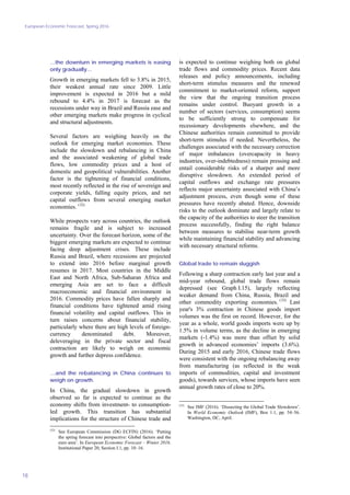 European Economic Forecast, Spring 2016
18
…the downturn in emerging markets is easing
only gradually…
Growth in emerging markets fell to 3.8% in 2015,
their weakest annual rate since 2009. Little
improvement is expected in 2016 but a mild
rebound to 4.4% in 2017 is forecast as the
recessions under way in Brazil and Russia ease and
other emerging markets make progress in cyclical
and structural adjustments.
Several factors are weighing heavily on the
outlook for emerging market economies. These
include the slowdown and rebalancing in China
and the associated weakening of global trade
flows, low commodity prices and a host of
domestic and geopolitical vulnerabilities. Another
factor is the tightening of financial conditions,
most recently reflected in the rise of sovereign and
corporate yields, falling equity prices, and net
capital outflows from several emerging market
economies. (32)
While prospects vary across countries, the outlook
remains fragile and is subject to increased
uncertainty. Over the forecast horizon, some of the
biggest emerging markets are expected to continue
facing deep adjustment crises. These include
Russia and Brazil, where recessions are projected
to extend into 2016 before marginal growth
resumes in 2017. Most countries in the Middle
East and North Africa, Sub-Saharan Africa and
emerging Asia are set to face a difficult
macroeconomic and financial environment in
2016. Commodity prices have fallen sharply and
financial conditions have tightened amid rising
financial volatility and capital outflows. This in
turn raises concerns about financial stability,
particularly where there are high levels of foreign-
currency denominated debt. Moreover,
deleveraging in the private sector and fiscal
contraction are likely to weigh on economic
growth and further depress confidence.
…and the rebalancing in China continues to
weigh on growth.
In China, the gradual slowdown in growth
observed so far is expected to continue as the
economy shifts from investment- to consumption-
led growth. This transition has substantial
implications for the structure of Chinese trade and
(32)
See European Commission (DG ECFIN) (2016). ‘Putting
the spring forecast into perspective: Global factors and the
euro area’. In European Economic Forecast – Winter 2016.
Institutional Paper 20, Section I.1, pp. 10–16.
is expected to continue weighing both on global
trade flows and commodity prices. Recent data
releases and policy announcements, including
short-term stimulus measures and the renewed
commitment to market-oriented reform, support
the view that the ongoing transition process
remains under control. Buoyant growth in a
number of sectors (services, consumption) seems
to be sufficiently strong to compensate for
recessionary developments elsewhere, and the
Chinese authorities remain committed to provide
short-term stimulus if needed. Nevertheless, the
challenges associated with the necessary correction
of major imbalances (overcapacity in heavy
industries, over-indebtedness) remain pressing and
entail considerable risks of a sharper and more
disruptive slowdown. An extended period of
capital outflows and exchange rate pressures
reflects major uncertainty associated with China’s
adjustment process, even though some of these
pressures have recently abated. Hence, downside
risks to the outlook dominate and largely relate to
the capacity of the authorities to steer the transition
process successfully, finding the right balance
between measures to stabilise near-term growth
while maintaining financial stability and advancing
with necessary structural reforms.
Global trade to remain sluggish
Following a sharp contraction early last year and a
mid-year rebound, global trade flows remain
depressed (see Graph I.15), largely reflecting
weaker demand from China, Russia, Brazil and
other commodity exporting economies. (33)
Last
year's 3% contraction in Chinese goods import
volumes was the first on record. However, for the
year as a whole, world goods imports were up by
1.5% in volume terms, as the decline in emerging
markets (-1.4%) was more than offset by solid
growth in advanced economies’ imports (3.6%).
During 2015 and early 2016, Chinese trade flows
were consistent with the ongoing rebalancing away
from manufacturing (as reflected in the weak
imports of commodities, capital and investment
goods), towards services, whose imports have seen
annual growth rates of close to 20%.
(33)
See IMF (2016). ‘Dissecting the Global Trade Slowdown’.
In World Economic Outlook (IMF), Box 1.1, pp. 54–56.
Washington, DC, April.
 