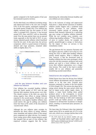 EA and EU outlook
41
quarter compared to the fourth quarter of last year
but remained in positive territory.
On the other hand, core inflation (excluding energy
and unprocessed food) in the euro area averaged
0.9% in the first quarter, unchanged compared to
the fourth quarter (Graph I.49). Core inflation has
slightly increased since the first quarter of 2015
when it averaged 0.6%. However, it has hovered
around 0.9% since mid-2015 with no discernible
trend. Over the same period, there was an upward
trend, especially in the first half of 2015, in non-
energy industrial goods inflation which benefitted
from the low euro. At the same time, the services
component, which is a good measure of domestic
demand and wage pressures, remained rather
stable at slightly above 1%.
-2
-1
0
1
2
3
4
5
08 09 10 11 12 13 14 15 16 17
y-o-y %
Energy and unprocessed food (pps.)
Other components (core inflation) (pps.)
HICP, all items
forecast
Graph I.49: Inflation breakdown, euro area
…and the gap between headline and core
inflation has widened.
Core inflation has exceeded headline inflation
since the fourth quarter of 2013 with the gap
between both measures having grown over time.
This should continue in the short run, given the
strong negative base effects in energy inflation
expected in the second quarter. Whether low and
temporarily even negative headline inflation rates
could narrow this gap by pulling core inflation
lower has been at the centre of the discussion of
‘second round’ effects.
Although the core inflation index excludes by
definition the direct effects of energy inflation,
some immediate and indirect effects of the energy
price component are rather obvious. For instance,
lower energy prices affect energy-intensive goods
like transport that are part of core inflation. But
empirical evidence suggests that the factors
determining the relationship between headline and
core inflation are more complex.
Due to the inclusion of energy and unprocessed
food prices, a sharp decline (increase) in headline
inflation usually triggers only a moderate trend
decline (increase) in core inflation, which
necessarily implies periods of widening gaps
between both measures followed by a narrowing
gap once swings in headline inflation diminish.
While the two variables move similarly, core
inflation lags headline inflation. (56)
This is because
oil price or weather shocks, for example, are
quickly passed-through to energy or food prices
but the impact of these on services is less
immediately evident.
The gap between the two measures fluctuates and
the negative gap now visible is not as big as it was
during the crisis in 2009 when headline inflation
quickly turned negative. What is different this
time, however, is that the downward trend in
headline inflation has been more prolonged, which
raises the risk that consumers, producers and social
partners get used to a lower inflation rate and
revise their inflation expectations over a longer
time horizon. This could in fact lead to another
notable fall in core inflation and potentially
destabilising second-round effects.
Global factors also weighing on inflation…
Global factors have been the driving force behind
recent inflation developments and are expected to
remain so in the near term. External price
pressures continued to weaken in the first months
of 2016 (Graph I.50). This mirrors the sharp fall in
energy prices during the same period which has
had an impact across global supply chains. In
tandem, a major factor holding down global
producer prices is the overcapacity in several
emerging market economies, particularly China.
There, the fast build-up of debt amid weakening
growth could put further pressure on indebted
companies to off-load their inventories at cheaper
prices, resulting in downward price pressures on
traded goods.
The latest data (for February) show that industrial
import prices fell at an annual rate of 6.3% in the
euro area, which was a stronger decline than in the
(56)
The ECB found the lag between headline and core
measures to have become shorter in recent years. ECB
(2016). ‘The relationship between HICP inflation and
HICP inflation excluding energy and food.’ ECB Economic
Bulletin, Issue 2, Box 7, pp. 54–56.
 