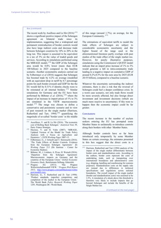 European Economic Forecast, Spring 2016
56
Box (continued)
The recent work by Assilloux and Le Hir (2016) (11)
shows a significant positive impact of the Schengen
agreement on bilateral trade since its
implementation, suggesting that a widespread and
permanent reintroduction of border controls would
also have large indirect costs and decrease trade
between Schengen countries by 10% to 20% in the
long run. This impact is assumed to be equivalent
to a tax of 3% on the value of traded goods and
services. According to simulations performed using
the MIRAGE model, (12)
the GDP of the Schengen
area would be 0.8% lower (more than EUR
100 billion) in 2025 compared to the baseline
scenario. Another econometric analysis carried out
by Felbermayr et al (2016) suggests that Schengen
has boosted trade by 4.2% on average (modelled
with an equivalent drop in tariff by 0.7 percentage
points for each border crossed) and GDP for the the
EU would fall by 0.31% if identity checks were to
be reinstated at all internal borders. (13)
Similar
simulations for Germany and the EU have been
performed by Böhmer et al. (2016), (14)
where the
impact of an increase in import prices of 1% to 3%
are simulated in the VIEW macroeconomic
model. (15)
The range was chosen to define a
conservative and pessimistic scenario and in view
of past research on the single market (Harrison,
Rutherford and Tarr, 1994) (16)
quantifying the
magnitude of so-called ‘border costs’ in the middle
(11)
Aussilloux, V. and B. Le Hir (2016). ‘The economic
cost of Rolling Back Schengen.’ Analytical Note 39,
Paris: France Stratégie.
(12)
Decreux, Y. and H. Valin (2007). ‘MIRAGE,
Updated Version of the Model for Trade Policy
Analysis with a Focus on Agriculture and
Dynamics.’, CEPII Working Paper 2007-15.
(13)
Felbermayr, G., J. Gröschl and T. Steinwachs (2016).
‘The Trade Effects of Border Controls: Evidence
from the European Schengen Agreement.’ Ifo
Working Paper 213 (Ifo Institute – Center for
Economic Studies).
(14)
Böhmer, M., J. Limbers, A. Pivac, H. Weinelt (2016).
‘Departure from the Schengen Agreement:
Macroeconomic impacts on Germany and the
countries of the European Union.’ Global Economic
Dynamics Study, Bertelsmann Stiftung, Gütersloh.
(15)
Prognos AG (2013). ‘Das Prognos
Weltwirtschaftsmodell VIEW. ’ Prognos Welt Report
2013, http://www.prognos.com/publikationen/weltre
port/modell-view.
(16)
Harrison, G., T. Rutherford and D. Tarr (1994).
‘Product standards, imperfect competition, and
completion of the market in the European Union.’
The World Bank Policy Research Working Paper
1293, Washington DC: World Bank.
of this range (around 1.7%), on average, for the
European Community. (17)
The estimations of equivalent tariffs to model the
trade effects of Schengen are subject to
considerable econometric uncertainty and the
higher bound of the range used in the
aforementioned literature partly overlaps with past
studies of the trade effect of the single market too.
However, for purely illustrative purposes,
simulations using the Commission’s QUEST model
indicate that an import price increase of 1% to 3%
would generate a fall in intra-community trade
leading to a negative impact on cumulative GDP of
around 0.2%-0.5% for the euro area by 2025 (EUR
20-55 billion), compared to a baseline scenario.
Whatever the uncertainty surrounding the indirect
estimates, there is also a risk that the reversal of
Schengen could fuel a deeper confidence crisis. In
a worst case scenario, not only trade flows would
be more severely affected, but also foreign direct
investment and investment decisions (which are
much more reactive to uncertainty). If this were to
happen then the economic impact could be far
greater.
Conclusions
The recent increase in the number of asylum
seekers entering the EU has prompted some
Member States to unilaterally re-introduce controls
along their borders with other Member States.
Although border controls have so far been
introduced only temporarily by some Member
States on certain crossings, the estimates presented
in this box suggest that the direct costs in a
(17)
Harrison, Rutherford and Tarr (1994) analysis of the
impact of the single market differentiates between
border costs and standardisation costs. According to
the authors, border costs represent the costs of
undertaking trade, such as transporting over
international boundaries and administrative costs
(e.g. shipping, handling and warehousing for customs
purposes). Standardisation costs on the supply side
are instead due to differences in technical
specifications and regulations across national
boundaries. The overall impact of the single market
(border and standardisation costs) was assumed to be
2.5%. A simulation of a shock above this threshold is
therefore very likely to include impacts that go
beyond Schengen and include the benefits of the
Single Market too.
(Continued on the next page)
 