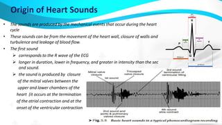 Origin of Heart Sounds
• The sounds are produced by the mechanical events that occur during the heart
cycle
• These sounds can be from the movement of the heart wall, closure of walls and
turbulence and leakage of blood flow.
• The first sound
 corresponds to the R wave of the ECG
 longer in duration, lower in frequency, and greater in intensity than the sec
ond sound.
 the sound is produced by closure
of the mitral valves between the
upper and lower chambers of the
heart (it occurs at the termination
of the atrial contraction and at the
onset of the ventricular contraction)
 
