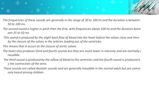 The frequencies of these sounds are generally in the range of 30 to 100 Hz and the duration is between
50 to 100 ms.
The second sound is higher in pitch than the first, with frequencies above 100 Hz and the duration betw
een 25 to 50 ms.
This sound is produced by the slight back flow of blood into the heart before the valves close and then
by the closure of the valves in the arteries leading out of the ventricles.
This means that it occurs at the closure of aortic valves.
The heart also produces third and fourth sounds but they are much lower in intensity and are normally i
naudible.
The third sound is produced by the inflow of blood to the ventricles and the fourth sound is produced b
y the contraction of the atria.
These sounds are called diastolic sounds and are generally inaudible in the normal adult but are comm
only heard among children
 
