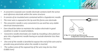• A concentric (coaxial) core needle electrode contains both the active
and reference electrode within the same structure.
• It consists of an insulated wire contained within a hypodermic needle.
• The inner wire is exposed at the tip and this forms one electrode.
• The concentric needle is very convenient to use and has very stable
electrical characteristics.
• Care should be taken to maintain the surface electrode in good
condition in order to avoid artefacts.
• Concentric needle electrodes are made by moulding a fine platinum
wire into a hypodermic needle having an outside diameter less than
0.6 mm.
• One end of the needle is bevelled to expose the end of the wire and to
provide easy penetration when the needle is inserted.
• The surface area of the exposed tip of the wire may be less than
0.0005 mm2
 