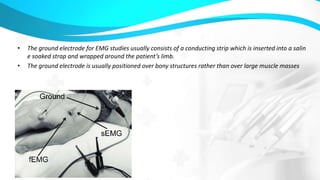 • The ground electrode for EMG studies usually consists of a conducting strip which is inserted into a salin
e soaked strap and wrapped around the patient’s limb.
• The ground electrode is usually positioned over bony structures rather than over large muscle masses
 
