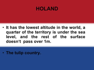 HOLAND It has the lowest altitude in the world, a quarter of the territory is under the sea level, and the rest of the surface doesn ‘t  pass over 1m. The tulip country. 