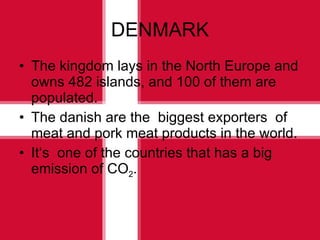 DENMARK The kingdom lays in the North Europe and owns 482 islands, and 100 of them are populated. The danish are the  biggest exporters  of meat and pork meat products in the world. It ‘s  one of the countries that has a big emission of CO 2 .   