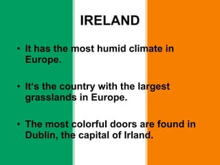 IRELAND It has the most humid climate in Europe. It ‘s the country with the largest grasslands in Europe. The most colorful doors are found in Dublin, the capital of Irland. 