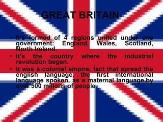 GREAT BRITAIN  It ‘s formed of 4 regions united under one government: England, Wales, Scotland, North Ireland. It‘s the country where the industrial revolution began. It was a colonial empire, fact that spread the english language, the first international language spoken, as a maternal language,by over 500 milions of people. 