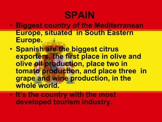 SPAIN  Biggest country of the Mediterranean Europe, situated  in South Eastern Europe. Spanish are the biggest citrus exporters, the first place in olive and olive oil production, place two in tomato production, and place three  in grape and wine production, in the whole world. It ‘s the country with the most developed tourism industry. 