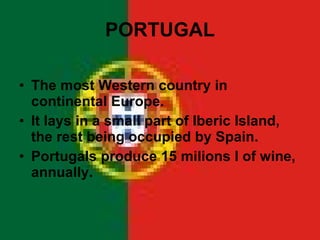 PORTUGAL The most Western country in continental Europe. It lays in a small part of Iberic Island, the rest being occupied by Spain. Portugals produce 15 milions l of wine, annually. 