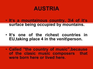 AUSTRIA It ‘s a mountainous country, 3\4 of it‘s surface being occupied by mountains. It‘s one of the richest countries in EU,taking place 4 in the venit\person. Called “the country of music”,because of the clasic music composers  that were born here or lived here. 